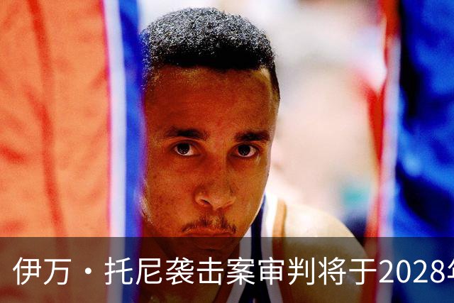 伊万·托尼袭击案审判将于2028年6月开庭，或影响其欧洲杯之路