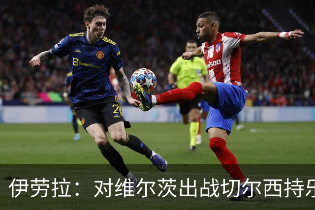 伊劳拉：对维尔茨出战切尔西持乐观态度；我们必须进行轮换