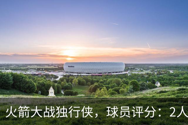 火箭大战独行侠，球员评分：2人满分、6人达标、1人崩盘