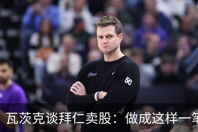 瓦茨克谈拜仁卖股：做成这样一笔出色的交易，就应该给予认可