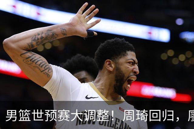 男篮世预赛大调整！周琦回归，廖三宁、上海三将入选