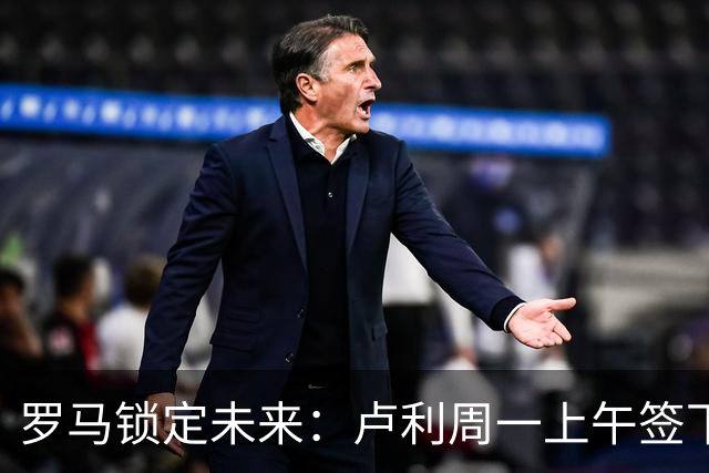 罗马锁定未来：卢利周一上午签下2031年新约