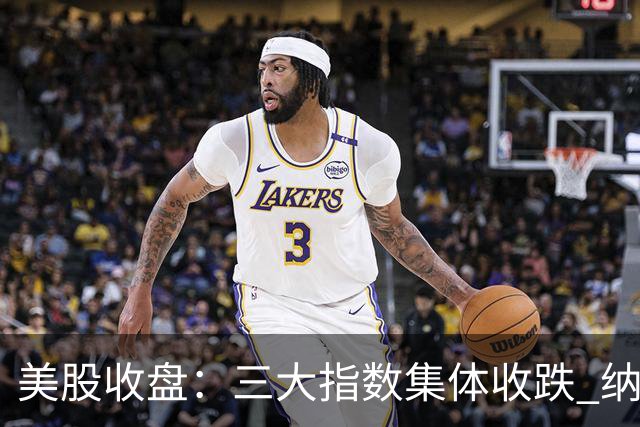 美股收盘：三大指数集体收跌 纳指跌超1% 谷歌创上市以来最大单日跌幅
