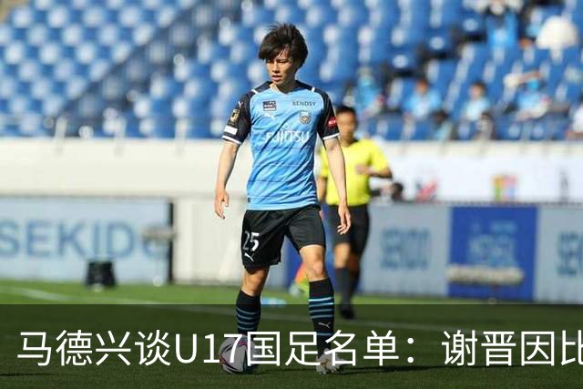 马德兴谈U17国足名单：谢晋因比赛偏少落选，张伯霖因伤病落选