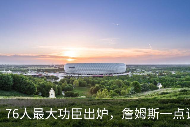 76人最大功臣出炉，詹姆斯一点该夸！恩比德犯错，马克西7数据全队第一