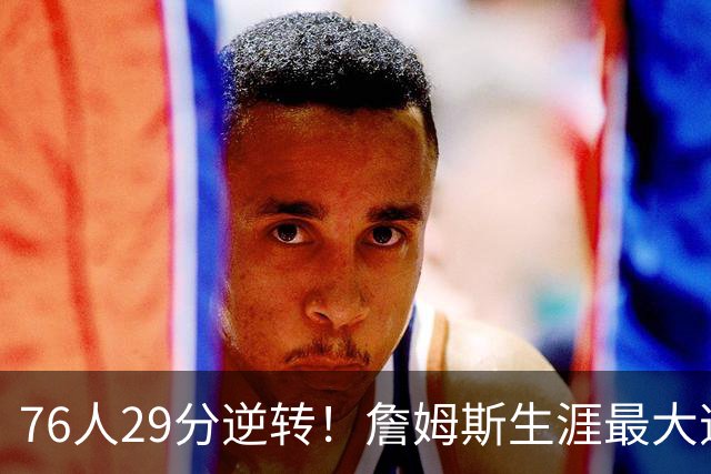 76人29分逆转！詹姆斯生涯最大逆转纪录&队史第二大逆转纪录